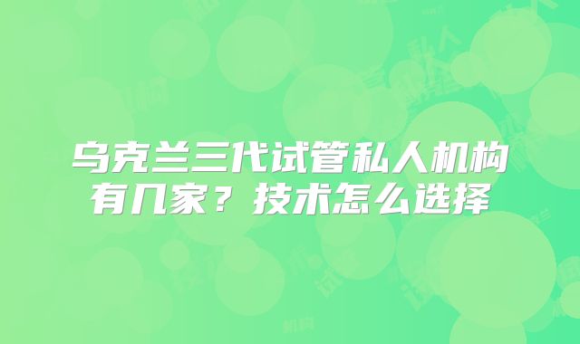 乌克兰三代试管私人机构有几家？技术怎么选择