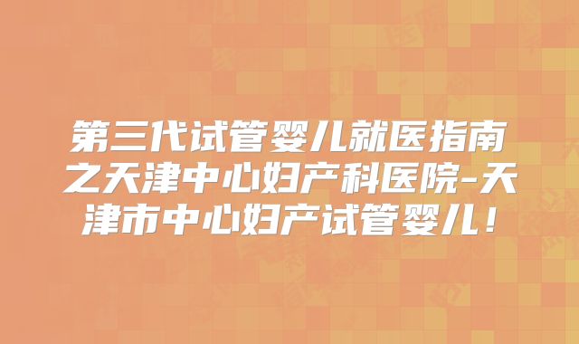 第三代试管婴儿就医指南之天津中心妇产科医院-天津市中心妇产试管婴儿！