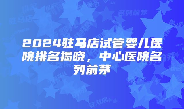 2024驻马店试管婴儿医院排名揭晓，中心医院名列前茅