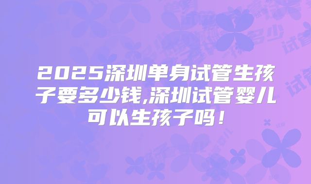 2025深圳单身试管生孩子要多少钱,深圳试管婴儿可以生孩子吗！