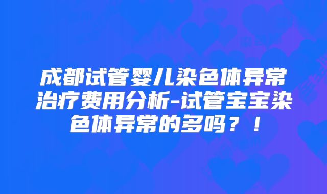 成都试管婴儿染色体异常治疗费用分析-试管宝宝染色体异常的多吗？！