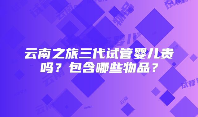 云南之旅三代试管婴儿贵吗？包含哪些物品？