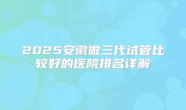 2025安徽做三代试管比较好的医院排名详解