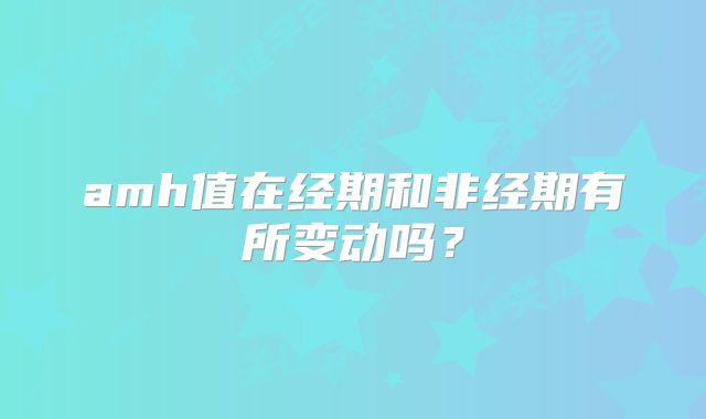 amh值在经期和非经期有所变动吗？