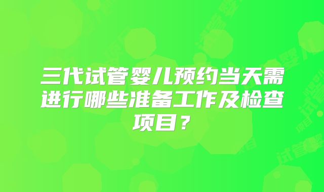 三代试管婴儿预约当天需进行哪些准备工作及检查项目？
