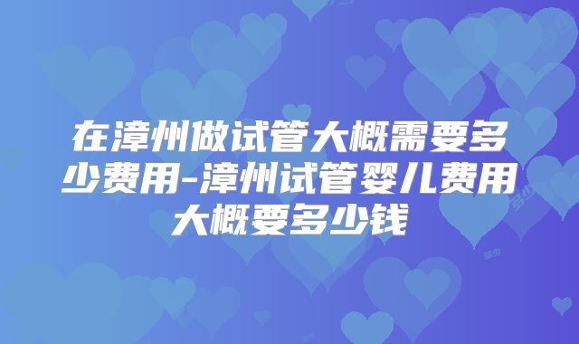 在漳州做试管大概需要多少费用-漳州试管婴儿费用大概要多少钱