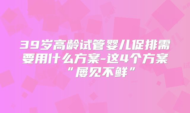 39岁高龄试管婴儿促排需要用什么方案-这4个方案“屡见不鲜”