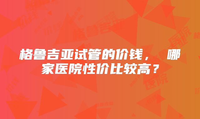 格鲁吉亚试管的价钱， 哪家医院性价比较高？