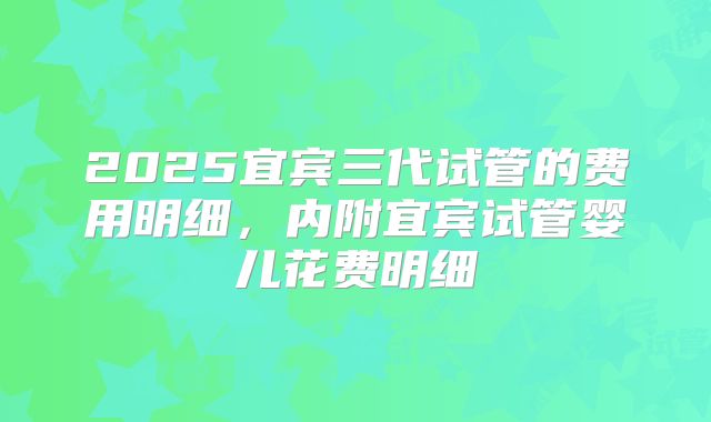 2025宜宾三代试管的费用明细，内附宜宾试管婴儿花费明细