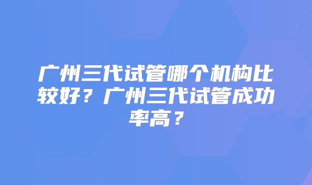 广州三代试管哪个机构比较好？广州三代试管成功率高？