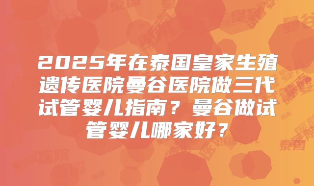2025年在泰国皇家生殖遗传医院曼谷医院做三代试管婴儿指南？曼谷做试管婴儿哪家好？