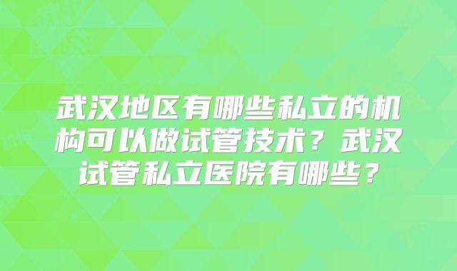武汉地区有哪些私立的机构可以做试管技术?武汉试管私立医院有哪些?