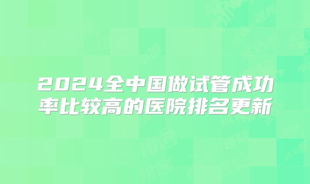 2024全中国做试管成功率比较高的医院排名更新