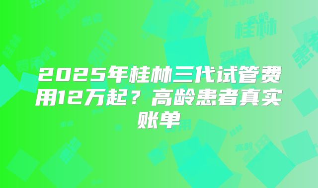 2025年桂林三代试管费用12万起？高龄患者真实账单