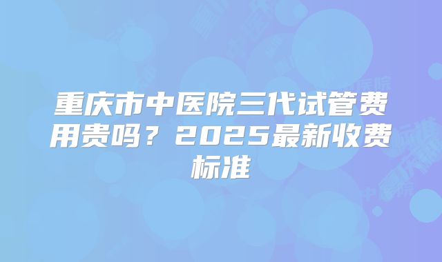 重庆市中医院三代试管费用贵吗?2025最新收费标准