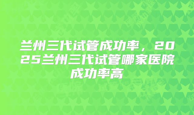 兰州三代试管成功率，2025兰州三代试管哪家医院成功率高