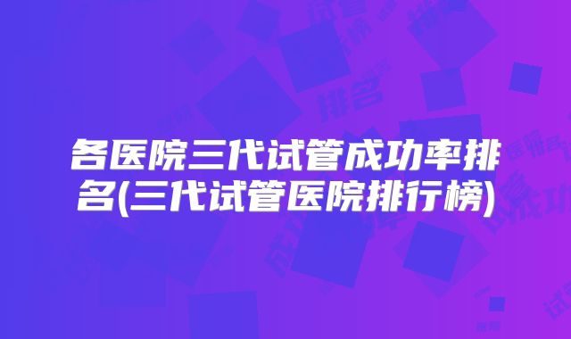 各医院三代试管成功率排名(三代试管医院排行榜)