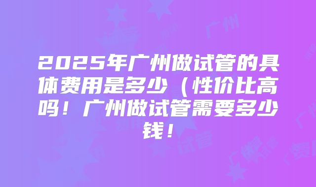 2025年广州做试管的具体费用是多少(性价比高吗!广州做试管需要多少钱!