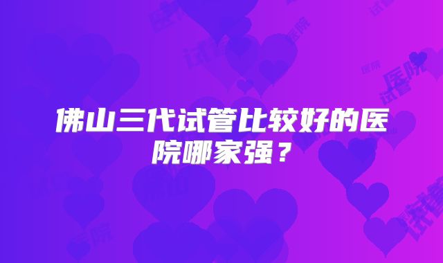 佛山三代试管比较好的医院哪家强？