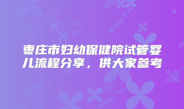 枣庄市妇幼保健院试管婴儿流程分享,供大家参考