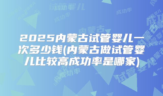 2025内蒙古试管婴儿一次多少钱(内蒙古做试管婴儿比较高成功率是哪家)