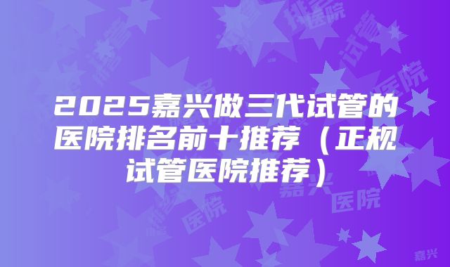 2025嘉兴做三代试管的医院排名前十推荐（正规试管医院推荐）
