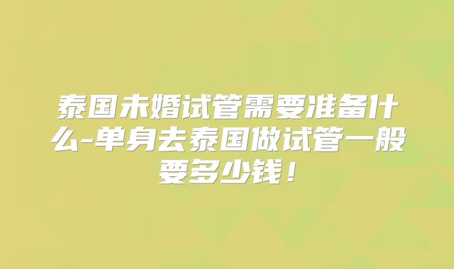 泰国未婚试管需要准备什么-单身去泰国做试管一般要多少钱！