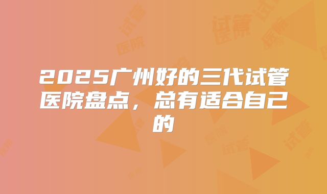 2025广州好的三代试管医院盘点，总有适合自己的