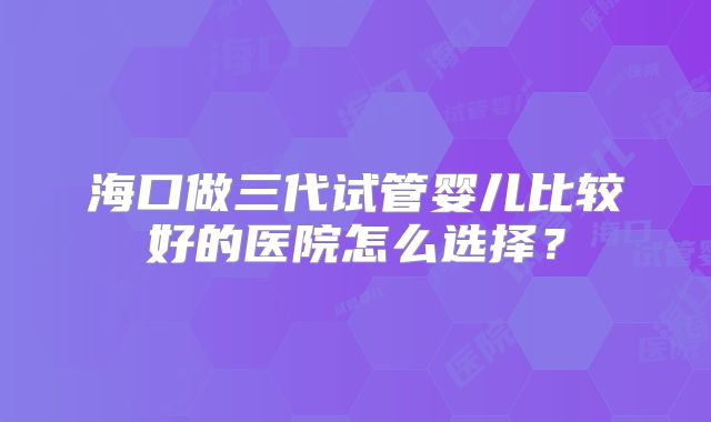 海口做三代试管婴儿比较好的医院怎么选择?