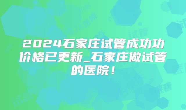 2024石家庄试管成功功价格已更新_石家庄做试管的医院！