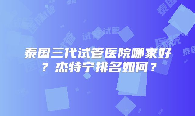 泰国三代试管医院哪家好?杰特宁排名如何?