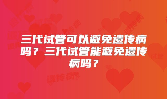 三代试管可以避免遗传病吗？三代试管能避免遗传病吗？