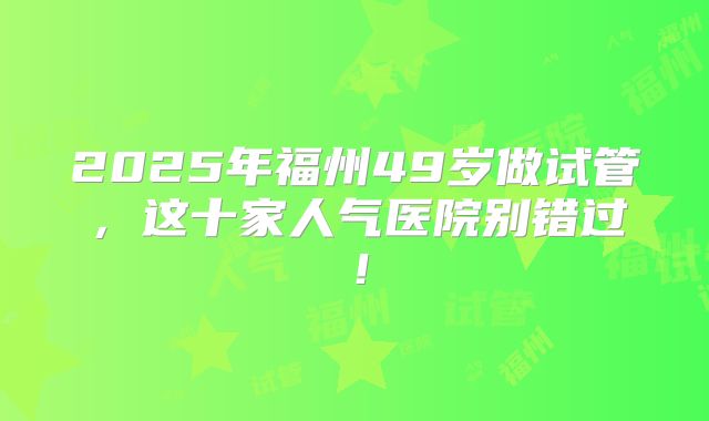 2025年福州49岁做试管，这十家人气医院别错过！