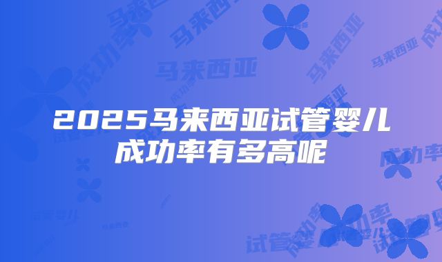 2025马来西亚试管婴儿成功率有多高呢