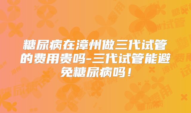 糖尿病在漳州做三代试管的费用贵吗-三代试管能避免糖尿病吗！