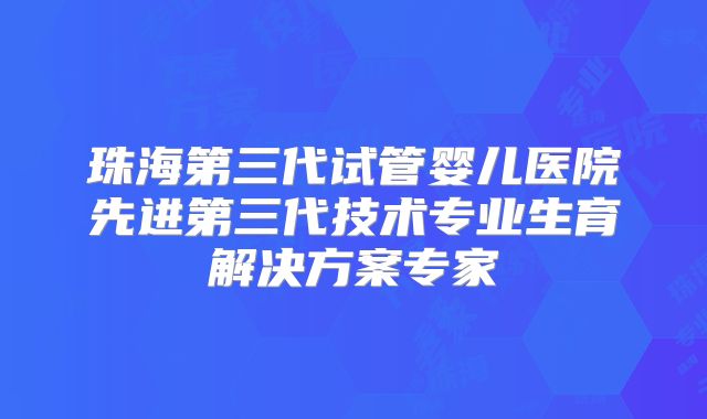 珠海第三代试管婴儿医院先进第三代技术专业生育解决方案专家