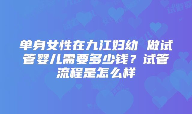 单身女性在九江妇幼 做试管婴儿需要多少钱？试管流程是怎么样