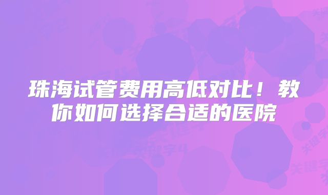 珠海试管费用高低对比！教你如何选择合适的医院