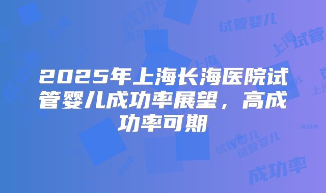2025年上海长海医院试管婴儿成功率展望，高成功率可期
