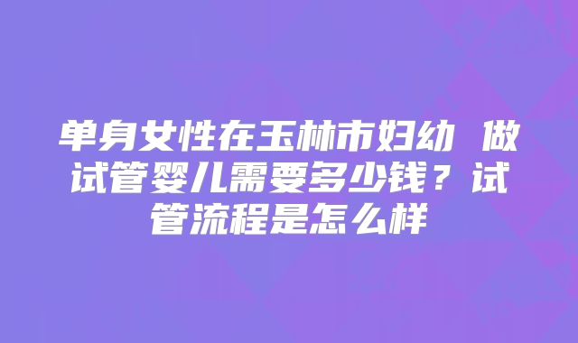 单身女性在玉林市妇幼 做试管婴儿需要多少钱？试管流程是怎么样