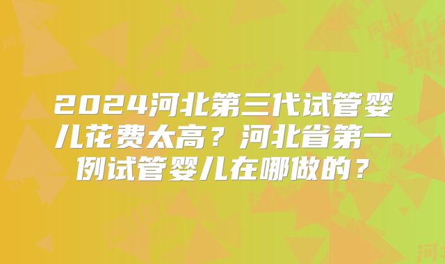 2024河北第三代试管婴儿花费太高？河北省第一例试管婴儿在哪做的？