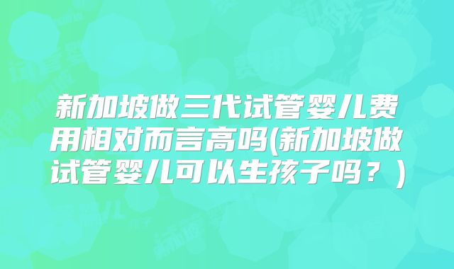 新加坡做三代试管婴儿费用相对而言高吗(新加坡做试管婴儿可以生孩子吗?)