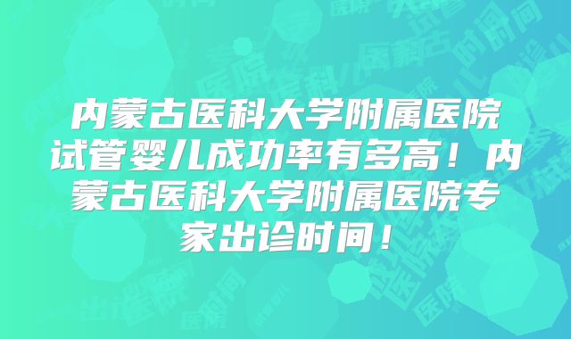 内蒙古医科大学附属医院试管婴儿成功率有多高!内蒙古医科大学附属医院专家出诊时间!