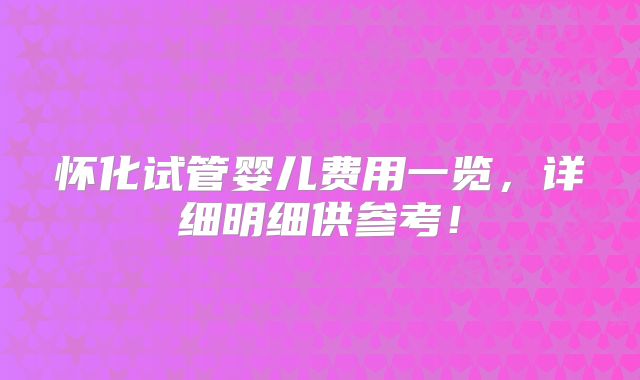 怀化试管婴儿费用一览,详细明细供参考!