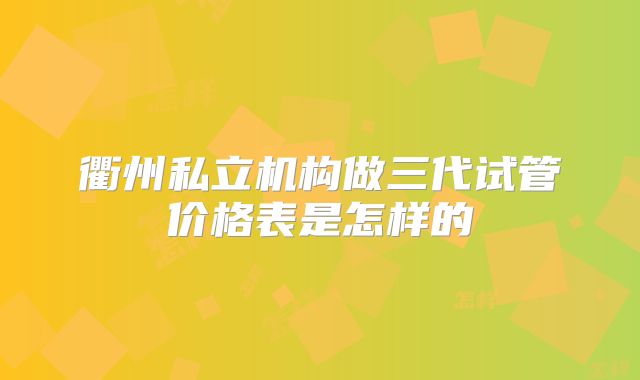 衢州私立机构做三代试管价格表是怎样的