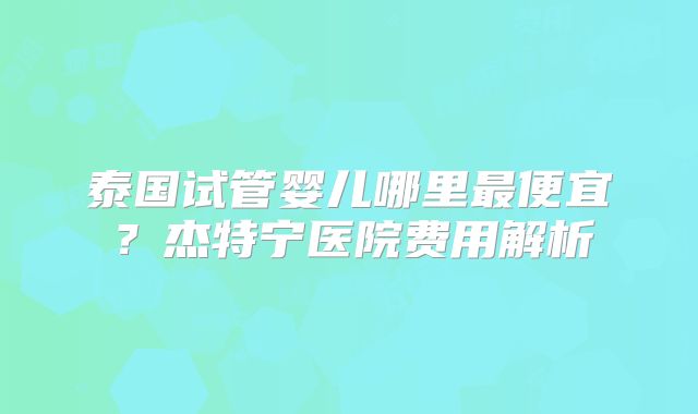 泰国试管婴儿哪里最便宜？杰特宁医院费用解析