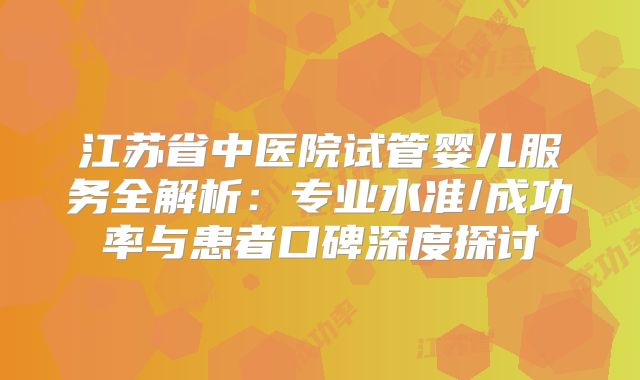 江苏省中医院试管婴儿服务全解析：专业水准/成功率与患者口碑深度探讨
