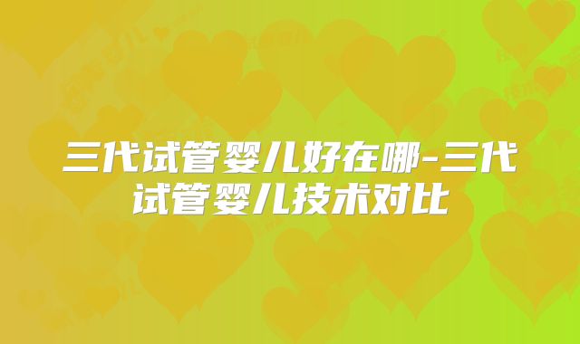 三代试管婴儿好在哪-三代试管婴儿技术对比