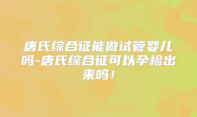 唐氏综合征能做试管婴儿吗-唐氏综合征可以孕检出来吗!