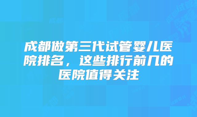 成都做第三代试管婴儿医院排名,这些排行前几的医院值得关注